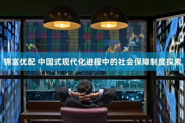 锦富优配 中国式现代化进程中的社会保障制度探索