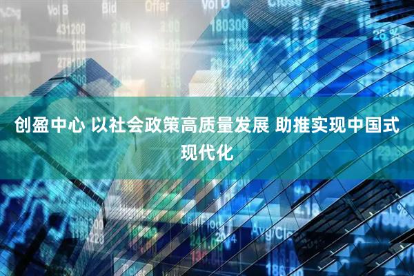创盈中心 以社会政策高质量发展 助推实现中国式现代化