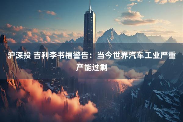 沪深投 吉利李书福警告：当今世界汽车工业严重产能过剩