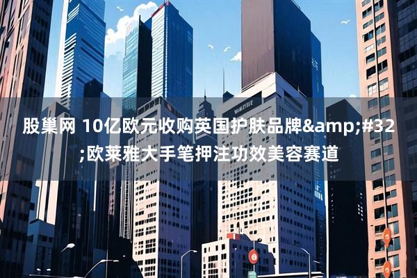 股巢网 10亿欧元收购英国护肤品牌&#32;欧莱雅大手笔押注功效美容赛道