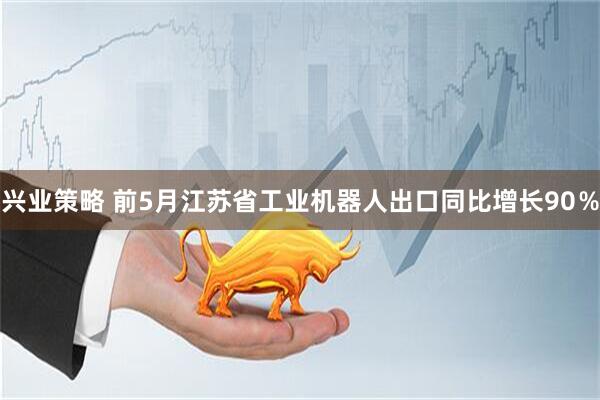 兴业策略 前5月江苏省工业机器人出口同比增长90％