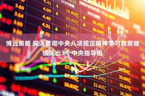 博远策略 深入贯彻中央八项规定精神学习教育继续派出3个中央指导组