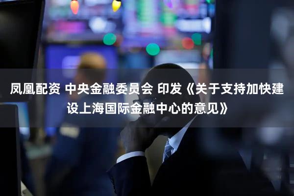 凤凰配资 中央金融委员会 印发《关于支持加快建设上海国际金融中心的意见》