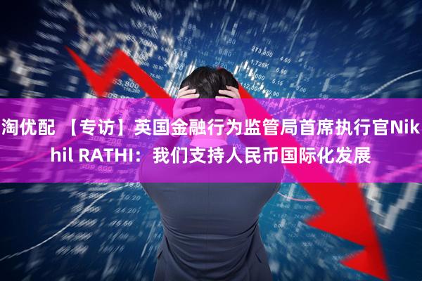 淘优配 【专访】英国金融行为监管局首席执行官Nikhil RATHI：我们支持人民币国际化发展