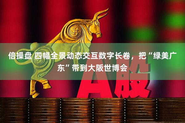 倍操盘 四幅全景动态交互数字长卷，把“绿美广东”带到大阪世博会