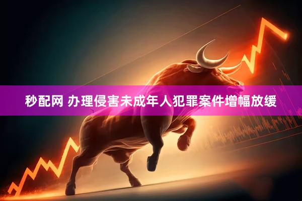 秒配网 办理侵害未成年人犯罪案件增幅放缓