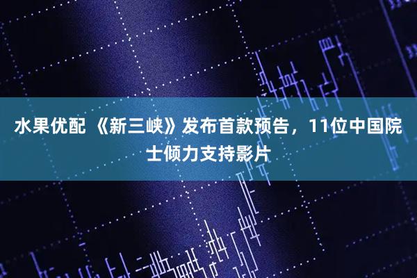 水果优配 《新三峡》发布首款预告，11位中国院士倾力支持影片