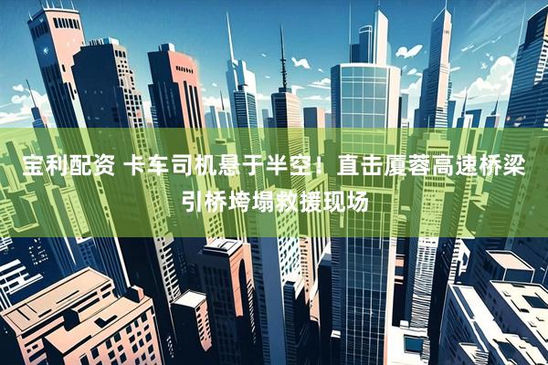 宝利配资 卡车司机悬于半空！直击厦蓉高速桥梁引桥垮塌救援现场