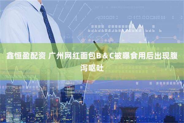 鑫恒盈配资 广州网红面包B＆C被曝食用后出现腹泻呕吐