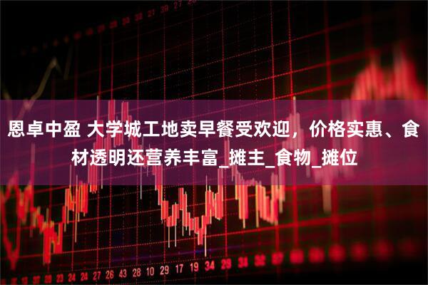 恩卓中盈 大学城工地卖早餐受欢迎，价格实惠、食材透明还营养丰富_摊主_食物_摊位