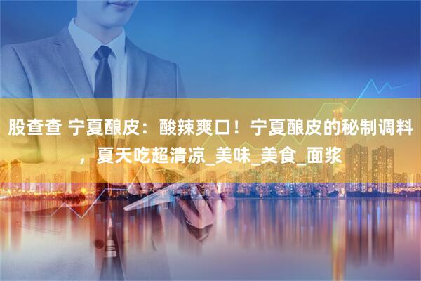 股查查 宁夏酿皮：酸辣爽口！宁夏酿皮的秘制调料，夏天吃超清凉_美味_美食_面浆