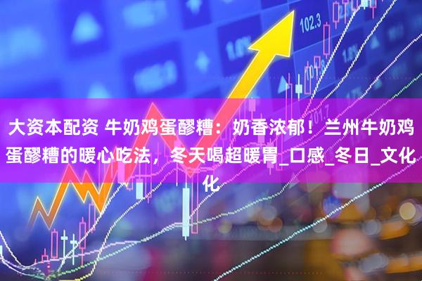 大资本配资 牛奶鸡蛋醪糟：奶香浓郁！兰州牛奶鸡蛋醪糟的暖心吃法，冬天喝超暖胃_口感_冬日_文化