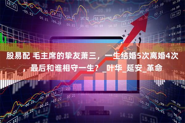 股易配 毛主席的挚友萧三，一生结婚5次离婚4次，最后和谁相守一生？_叶华_延安_革命