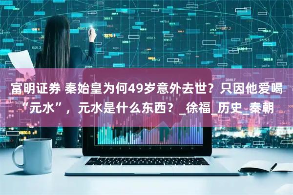 富明证券 秦始皇为何49岁意外去世？只因他爱喝“元水”，元水是什么东西？_徐福_历史_秦朝