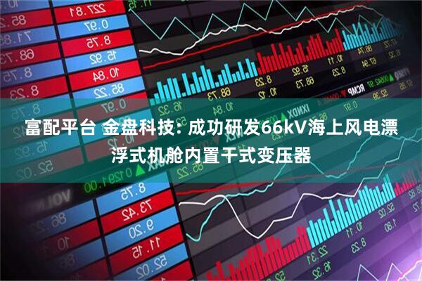 富配平台 金盘科技: 成功研发66kV海上风电漂浮式机舱内置干式变压器