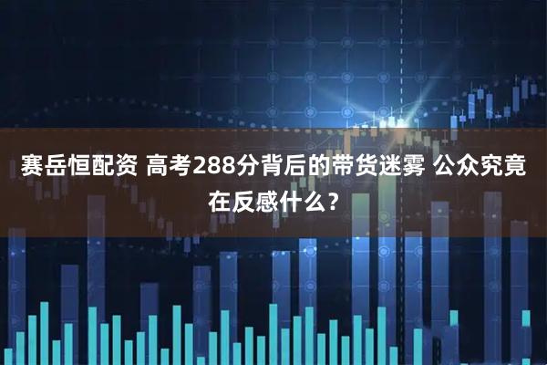 赛岳恒配资 高考288分背后的带货迷雾 公众究竟在反感什么？