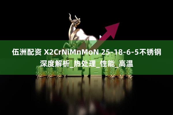 伍洲配资 X2CrNiMnMoN 25-18-6-5不锈钢深度解析_热处理_性能_高温