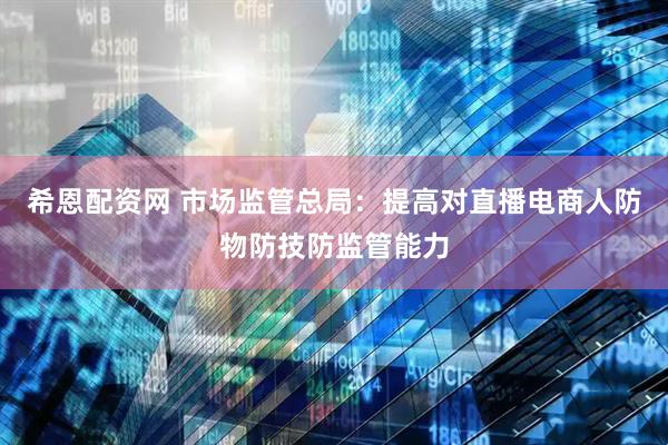 希恩配资网 市场监管总局：提高对直播电商人防物防技防监管能力