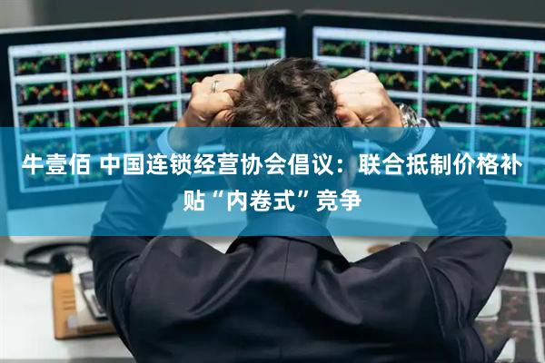牛壹佰 中国连锁经营协会倡议：联合抵制价格补贴“内卷式”竞争