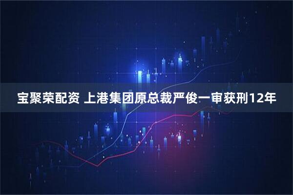 宝聚荣配资 上港集团原总裁严俊一审获刑12年