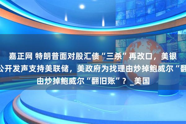 嘉正网 特朗普面对股汇债“三杀”再改口，美银行业领袖罕见公开发声支持美联储，美政府为找理由炒掉鲍威尔“翻旧账”？_美国