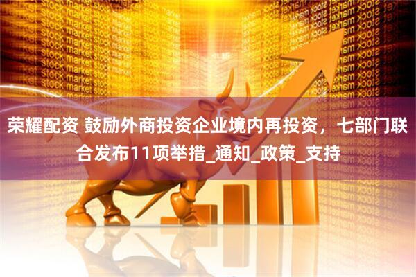 荣耀配资 鼓励外商投资企业境内再投资，七部门联合发布11项举措_通知_政策_支持
