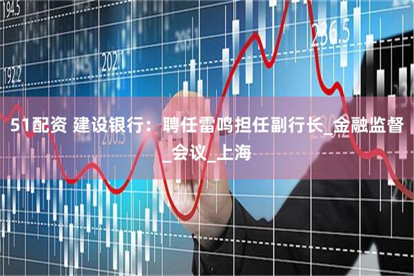 51配资 建设银行：聘任雷鸣担任副行长_金融监督_会议_上海