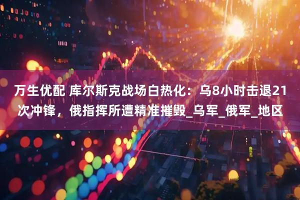 万生优配 库尔斯克战场白热化：乌8小时击退21次冲锋，俄指挥所遭精准摧毁_乌军_俄军_地区