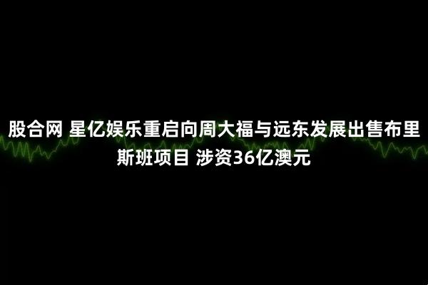 股合网 星亿娱乐重启向周大福与远东发展出售布里斯班项目 涉资36亿澳元