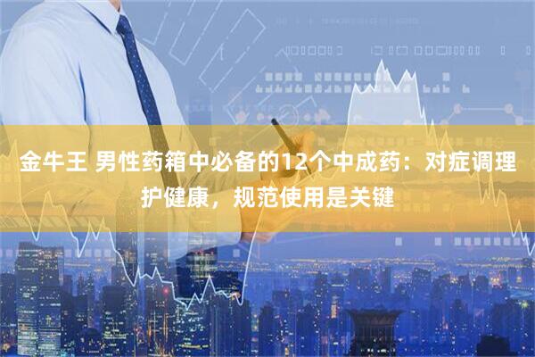 金牛王 男性药箱中必备的12个中成药：对症调理护健康，规范使用是关键