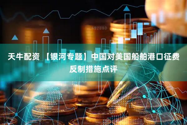 天牛配资 【银河专题】中国对美国船舶港口征费反制措施点评
