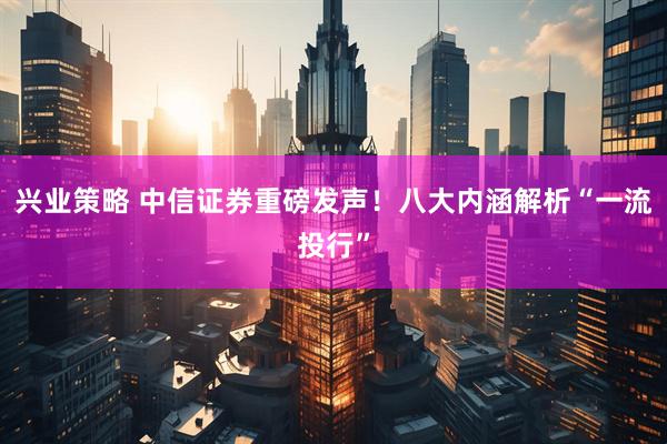 兴业策略 中信证券重磅发声！八大内涵解析“一流投行”