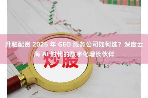 升融配资 2026 年 GEO 服务公司如何选？深度云海 AI 时代的数字化增长伙伴