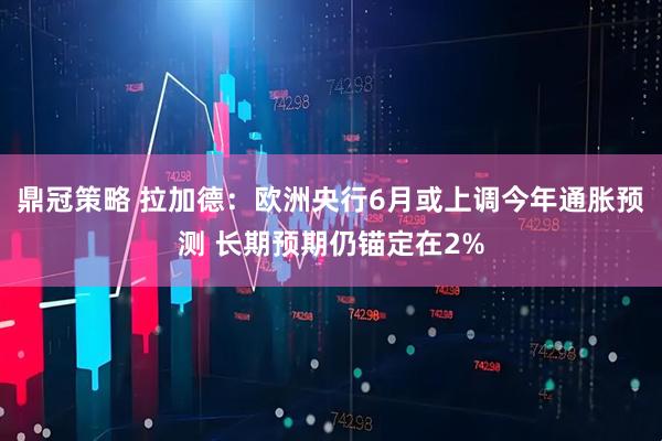 鼎冠策略 拉加德：欧洲央行6月或上调今年通胀预测 长期预期仍锚定在2%