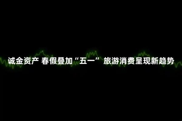 诚金资产 春假叠加“五一” 旅游消费呈现新趋势